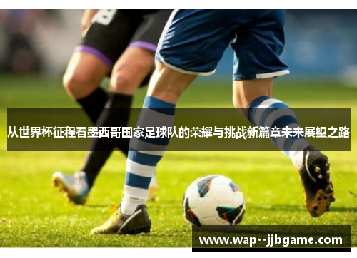 从世界杯征程看墨西哥国家足球队的荣耀与挑战新篇章未来展望之路