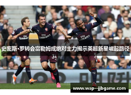 史密斯·罗转会富勒姆成绝对主力揭示英超新星崛起路径 史密斯·罗转会富勒姆成绝对主力揭示英超新星崛起路径