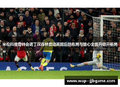 米伦科维奇转会诺丁汉森林震动英超后防布局与雄心全面升级开新局 米伦科维奇转会诺丁汉森林震动英超后防布局与雄心全面升级开新局