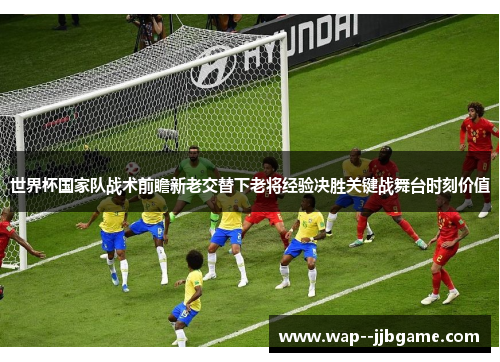 世界杯国家队战术前瞻新老交替下老将经验决胜关键战舞台时刻价值 世界杯国家队战术前瞻新老交替下老将经验决胜关键战舞台时刻价值